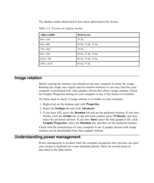 Page 22
The display modes shown below have been optimized at the factory.
Table 2-3. Factory set display modes
Addre s s ability R e fre s h rate
640 x 350 70 Hz
640 x 480 60 Hz, 72 Hz, 75 Hz
720 x 400 70 Hz
800 x 600 60 Hz, 72 Hz, 75 Hz
1024 x 768 60 Hz, 70 Hz, 75 Hz
1280 x 1024 60 Hz, 75 Hz
Image rotation
Before rotating the monitor, you should set-up your computer to rotate the image.
Rotating the image may require special rotation software or you may find\
 that your
computer is preloaded with video graphic...