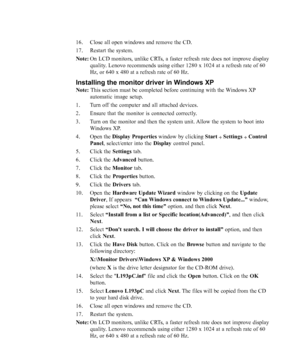 Page 30
3-6L193p Flat Panel Monitor User’s Guide
16. Close all open windows and remove the CD.
17. Restart the system.
Note:On LCD monitors, unlike CRTs, a faster refresh rate does not improve display
quality. Lenovo recommends using either 1280 x 1024 at a refresh rate of 60
Hz, or 640 x 480 at a refresh rate of 60 Hz.
Installing the monitor driver in Windows XP
Note:  This section must be completed before continuing with the Windows XP
automatic image setup.
1. Turn off the computer and all attached devices....