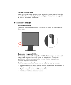 Page 34
3-10L193p Flat Panel Monitor User’s Guide
Getting further help
If you still can’t solve your problem, please contact the Lenovo Support Center. For
more information on contacting the Customer Support Center, please see Appendix
A, 
“Service and Support,” on page A-1.
Service information
Product numbers
The product number for your monitor is located on the side of the displa\
y bezel as
shown below.
Customer responsibilities
The warranty does not apply to a product which has been damaged due to a\...