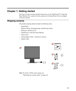 Page 5
Chapter 1. Getting started
This User’s Guide contains detailed information on the ThinkVision™ L193p Flat
Panel Monitor. For a quick overview, please see the Setup Poster that was shipped
with your monitor.
Shipping contents
The product package should include the following items:· Setup Poster
· Monitor Safety, Troubleshooting, and Warranty Guide
· Reference and Driver CD
· ThinkVision L193p Flat Panel Monitor
· Power Cord
· Analog Signal Cable - Attached to monitor
· Digital Cable
Note: To attach a...