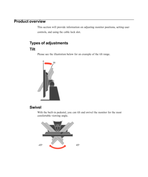 Page 6
1-2L193p Flat Panel Monitor User’s Guide
Product overview
This section will provide information on adjusting monitor positions, se\
tting user
controls, and using the cable lock slot.
Types of adjustments
Tilt
Please see the illustration below for an example of the tilt range.
Swivel
With the built-in pedestal, you can tilt and swivel the monitor for the m\
ost
comfortable viewing angle.
     
 -45o                                             45o
 