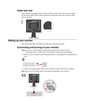 Page 8
Setting up your monitor
This section provides information to help you set up your monitor.
Connecting and turning on your monitor
Note:Be sure to read the Safety Information located in the  Monitor Safety,
Troubleshooting, and Warranty Guide  before carrying out this procedure.
1. Power off your computer and all attached devices, and unplug the compute\
r power cord.
2. Connect the analog signal cable to the video port on the back of the com\
puter.
Note: One end of the signal cable is already...