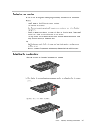 Page 19
Chapter 2. Adjusting and using your monitor2-7
  
Caring for your monitor 
Be sure to turn off the power before you perform any maintenance on the monitor.   
Do not:   
●    Apply water or liquid directly to your monitor. 
●    Use solvents or abrasives. 
●    Use flammable cleaning materials to clean your monitor or any other electrical   
equipment.  
●    Touch the screen area of your  monitor with sharp or abrasive items. This type of   
contact may cause permanent damage to your screen. 
 
●...