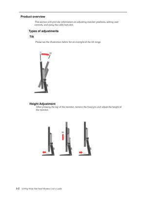 Page 7
 
 
  
Product overview 
                          This section will provide information on adjusting monitor positions, setting user 
controls, and using the cable lock slot. 
 
                     
Types of adjustments 
Tilt 
                      
Please see the illustration below for an example of the tilt range. 
 
 
 
 
 
 
 
 
 
 
 
 
 

           
 
Height Adjustment 
After pressing the top of the monitor, remo ve the fixed pin and adjust the height of 
the monitor....