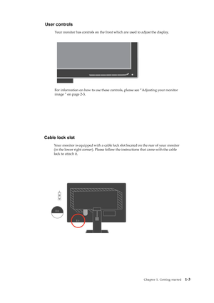 Page 8
 
User controls 
Your monitor has controls on the front which are used to adjust the display. 
 
   
 
 
 
 
 
 
 
 
 
For information on how to use these controls, please see “Adjusting your monitor 
image ” on page 2-3.
 
 
 
   
 
Chapter 1. Getting started   
1-3 
 
 
Cable lock slot 
Your monitor is equipped with a cable lock  slot located on the rear of your monitor 
(in the lower right corner). Please follow  the instructions that came with the cable 
lock to attach it.
   
 
 
 
 
 
 
 
 
 
 
 
 