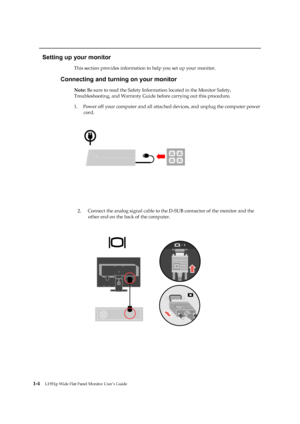 Page 9
 
 
 
 
Setting up your monitor 
This section provides information to help you set up your monitor. 
Connecting and turning on your monitor 
Note: Be sure to read the Safety Information located in the Monitor Safety, 
Troubleshooting, and Warranty Guide before carrying out this procedure. 
1.   Power off your computer and all attached  devices, and unplug the computer power 
cord. 
 
 
 
 
 
 
 

 
 
 
1-4   
L1951p Wide Flat Panel Monitor User’s Guide 
 
 
 
 
2.  
 
 Connect the analog signal cable to...