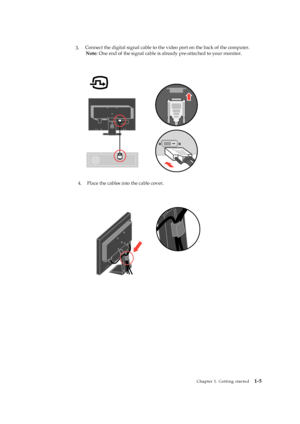 Page 10
 
 

 
 
 
 
Chapter 1. Getting started   1-5 
 
 
 
 
 
 
 
3.    
Connect the digital signal cable to the vi deo port on the back of the computer. 
Note : One end of the signal cable is alre ady pre-attached to your monitor. 
   
 
 
 
 
 
 
 
 
 
 
 
 
 
 
4.
Place the cables into the cable cover. 
 