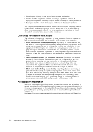 Page 16vUse adequate lighting for the type of work you are performing.
v Use the monitor brightness, contrast, and image adjustment controls, if
equipped, to optimize the image on your screen to meet your visual preferences.
v Keep your monitor screen clean so you can focus on the screen’s contents.
Any concentrated and sustained visual activity can be tiring for your eyes. Be sure
to periodically look away from your monitor screen and focus on a far object to
allow your eye muscles to relax. If you have...