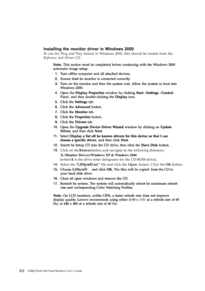 Page 27200pwD  
68 1050
3-6Flat Panel Monitor User ’s GuideL194
Installing the monitor driver in Windows 2000
To use the Plug and Play feature in Windows 2000, ﬁles should be loaded from the
Reference and Driver CD.
L200p Wide Flat Panel Monitor User’s Guide
Click on the  Browse button and navigate to the following directory:
X
:\Monitor  D
rivers\ Windows XP & Windows 2000
(
wher eX  is t
he drive letter designator for the CD-ROM drive).
S
elect t
he " L200pwD.inf " file and click the  Open button....