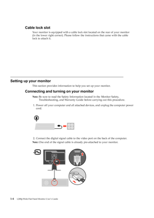 Page 9Setting up your monitor
This section provides information to help you set up your monitor.
Connecting and turning on your monitor
Note:Be sure to read the Safety Information located in the  Monitor  Safety,
Tro
ubleshooting, and Warranty Guide  before carrying out this procedure.
1. P
ower off your computer and all attached devices, and unplug the computer power
c
ord.
2. C
onnect the digital signal cable to the video port on the back of the computer.
N
ote: On
e end of the signal cable is already...