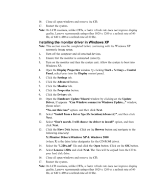 Page 30
3-6L220x Wide Flat Panel Monitor User’s Guide
16. Close all open windows and remove the CD.
17. Restart the system.
Note:On LCD monitors, unlike CRTs, a faster refresh rate does not improve display
quality. Lenovo recommends using either 1920 x 1200 at a refresh rate of 60
Hz, or 640 x 480 at a refresh rate of 60 Hz.
Installing the monitor driver in Windows XP
Note:  This section must be completed before continuing with the Windows XP
automatic image setup.
1. Turn off the computer and all attached...