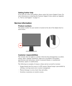 Page 34
3-10L220x Wide Flat Panel Monitor User’s Guide
Getting further help
If you still can’t solve your problem, please contact the Lenovo Support Center. For
more information on contacting the Customer Support Center, please see Appendix
A, 
“Service and Support,” on page A-1.
Service information
Product numbers
The product number for your monitor is located on the side of the displa\
y bezel as
shown below.
Customer responsibilities
The warranty does not apply to a product which has been damaged due to a\...