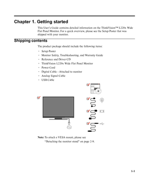 Page 5
Chapter 1. Getting started
This User’s Guide contains detailed information on the ThinkVision™ L220x Wide
Flat Panel Monitor. For a quick overview, please see the Setup Poster that was
shipped with your monitor.
Shipping contents
The product package should include the following items:· Setup Poster
· Monitor Safety, Troubleshooting, and Warranty Guide
· Reference and Driver CD
· ThinkVision L220x Wide Flat Panel Monitor
· Power Cord
· Digital Cable - Attached to monitor
· Analog Signal Cable
· USB...