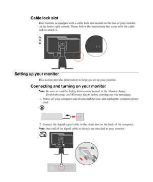 Page 8
Setting up your monitor
This section provides information to help you set up your monitor.
Connecting and turning on your monitor
Note:Be sure to read the Safety Information located in the  Monitor Safety,
Troubleshooting, and Warranty Guide  before carrying out this procedure.
1. Power off your computer and all attached devices, and unplug the compute\
r power cord.
2. Connect the digital signal cable to the video port on the back of the co\
mputer.
Note: One end of the signal cable is already...