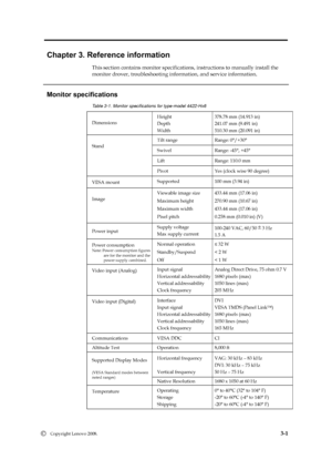 Page 22
 
 
 
 
 
Chapter 3. Reference information 
This section contains monitor specifications,  instructions to manually install the   
monitor drover, troubleshooting information, and service information. 
   
Monitor specifications 
Table 3-1. Monitor specifications for type-model 4422-Hx6 
Dimensions  Height 
Depth 
Wi
dth 

378.
78
 mm (14.913 in) 

241.07 mm (9.491 in) 
510.3
0 mm (20.09 1 in) 
Tilt range  Range: 0°/+30° 
Swivel  Range: -45°, +45° 
Lift  Range: 110.0 mm 
Stand 
Pivot  Yes (clock wise 90...