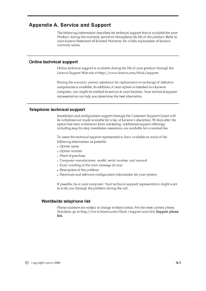 Page 29
 
 
 
Appendix A. Service and Support 
The following information describes the technical support that is available for your 
Product, during the warranty period or throughout the life of the product. Refer to 
your Lenovo Statement of Limited Warrant y for a fully explanation of Lenovo   
warranty terms. 
 
   
Online technical support 
Online technical support is available during the life of your product through the   
Lenovo Support Web site at http://www.lenovo.com/think/support. 
 
During the...
