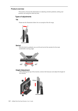 Page 7
 
 
  
Product overview 
                          This section will provide information on adjusting monitor positions, setting user 
controls, and using the cable lock slot. 
 
                     
Types of adjustments 
Tilt 
                      
Please see the illustration below for an example of the tilt range. 
 
 
 
 
 
 
 
 
 
 
 
 
 
Swivel 
                       
With the built-in pedestal, you can tilt  and swivel the monitor for the most 
comfortable viewing angle....