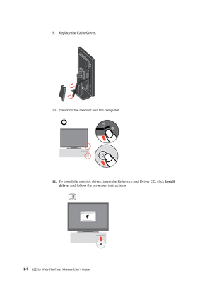 Page 12
9.Replace the Cable Cove r. 

 
10. Power on the  monit or and the com puter. 
 
 
 
 
 
 
 
 
 
 
 
 
 
 
 
 
11.  To install the  monitor drive r, insert  the Reference and Driver CD, click  I n stall 
dr iver , and follow the on-screen instructions. 
 
 
 
 
 
 
 
 
 
 
 
 
 
 
 
 
 
 
1-
7   
 
 
 
 
 
 