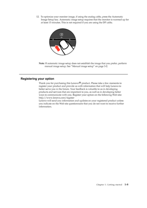 Page 13
 
 
 
 
12. To optimize your monitor image, if usin g the analog cable, press the Automatic 
Image Setup key. Automatic image setup requ ires that the monitor is warmed up for 
at least 15 minutes. This is not required if you are using the D
P cable. 

 
 
 
 
 
 
 
 
 
 
 
 
 
Note : If automatic image setup does not esta blish the image that you prefer, perform 
manual image setup. See “Manual image setup” on page 3-2. 
 
   
Registering your option 

register your product and provide us wi th...