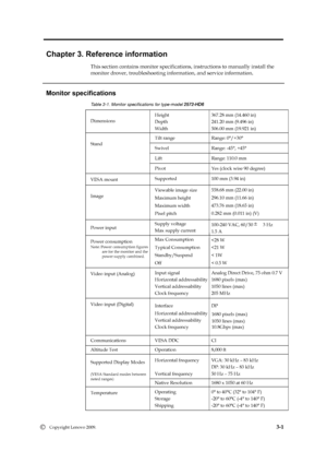 Page 21
 
 
 
 
 
Chapter 3. Reference information 
This section contains monitor specifications,  instructions to manually install the   
monitor drover, troubleshooting information, and service information. 
   
Monitor specifications 
Dimensions Height 
Depth 
Wi
dth 
Tilt range  Range: 0°/+30° 
Swivel  Range: -45°, +45° 
Lift  Range: 110.0 mm 
Stand 
Pivot  Yes (clock wise 90 degree) 
VESA mount Supported  100 mm (3.94 in) 
Image Viewable image size 
Maximum height 
Maximum width 
Pixel pitch 
Power input...