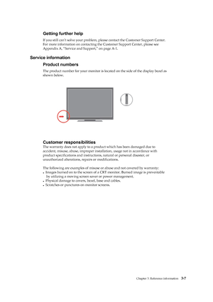 Page 27
 
 
 
 
 
 
Getting further help 
If you still can’t solve your problem, please contact the Customer Support Center. 
For more information on contacting th e Customer Support Center, please see 
Appendix A, “Service and Support,” on page A-1. 
 
Service information 
Product numbers 
The product number for your mo nitor is located on the side of the display bezel as   
shown below. 
 
 
 
 
 
 
 
 
 
 
 
 
 
 
Customer responsibilities 
The warranty does not apply to a prod uct which has been damaged due...