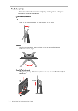 Page 7
 
 
  
Product overview 
                          This section will provide information on adjusting monitor positions, setting user 
controls, and using the cable lock slot. 
 
                     
Types of adjustments 
Tilt 
                      
Please see the illustration below for an example of the tilt range. 
 
 
 
 
 
 
 
 
 
 
 
 
 
Swivel 
                       
With the built-in pedestal, you can tilt  and swivel the monitor for the most 
comfortable viewing angle....