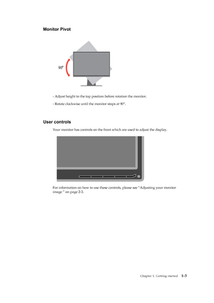 Page 8
 
 
 
 
 
Monitor Pivot 
 
 
 
 
 
 
 
 
 
 
 
 
 
 
- Adjust height to the top position before rotation the monitor. 
- Rotate clockwise until the monitor stops at 90°. 
 
 
 
User controls 
Your monitor has controls on the front  which are used to adjust the display. 
 
   
 
 
 
 
 
 
 
 
 
For information on how to use these contro ls, please see “Adjusting your monitor 
image ” on page 2-3.
 
 
 
   
 
 
 
 
 
 
 
 
 
 
 
 
 
 
Chapter 1. Getting started   
1-3 
 
 
 
 
 
 
 
 
 
 
 
 
 