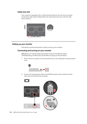 Page 9
 
 
 
 
 
Cable lock slot 
Your monitor is equipped with a cable lock slot located on the rear of your monitor 
(in the lower right corner). Please follow  the instructions that came with the cable 
lock to attach it.
   
 
 
 
 
 
 
 
 
 
 
   
Setting up your monitor 
This section provides information to help you set up your monitor. 
Connecting and turning on your monitor 
Note: Be sure to read the Safety Inform ation located in the Monitor Safety, 
Troubleshooting, and Warranty Guide before carrying...