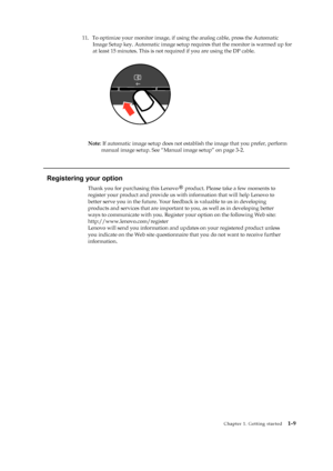 Page 14
 
 
 
 
Image Setup key. Automatic image setup requ ires that the monitor is warmed up for 
 
 
 
 
 
 
 
 
 
 
 
 
 
Note : If automatic image setup does not esta blish the image that you prefer, perform 
manual image setup. See “Manual image setup” on page 3-2. 
 
   
Registering your option 

register your product and provide us wi th information that will help Lenovo to 
better serve you in the future. Your feedba ck is valuable to us in developing 
products and services that  are important to you,...