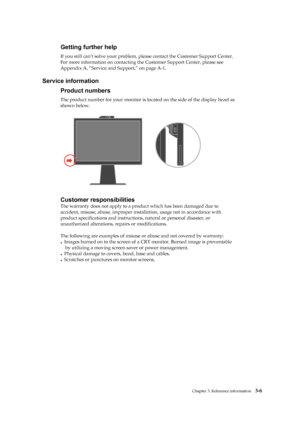 Page 28
 
 
 
 
 
 
Getting further help 
If you still can’t solve your problem, please contact the Customer Support Center. 
For more information on contacting th e Customer Support Center, please see 
Appendix A, “Service and Support,” on page A-1. 
 
Service information 
Product numbers 
The product number for your mo nitor is located on the side of the display bezel as   
shown below. 
 
 
 
 
 
 
 
 
 
 
 
 
 
 
Customer responsibilities 
The warranty does not apply to a prod uct which has been damaged due...