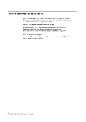 Page 37
B-4   L2251x Wide Flat Panel Monitor User’s Guide 
Turkish statement of compliance 
The Lenovo product meets the requirements of the Republic of Turkey 
Directive on the Restriction of the Use of Certain Hazardous Substances 
in Electrical and Electronic Equipment (EEE). 
Türkiye EEE Yönetmeliğine Uygunluk BeyanıT.C. Çevre ve Orman Bakanlığı'nın “Elektrik ve
Elektronik Eşyalarda Bazı Zararlı Maddelerin Kullanımının
Sınırlandırılmasına Dair Yönetmelik (EEE)” direktiflerine uygundur.
EEE Yönetmeliğ Bu...