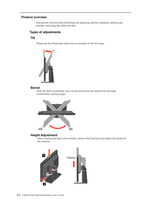 Page 7
 
 
  
Product overview 
                          This section will provide information on adjusting monitor positions, setting user 
controls, and using the cable lock slot. 
 
                     
Types of adjustments 
Tilt 
                      
Please see the illustration below for an example of the tilt range. 
 
 
 
 
 
 
 
 
 
 
 
 
 
Swivel 
                       
With the built-in pedestal, you can tilt  and swivel the monitor for the most 
comfortable viewing angle. 
Height Adjustment...