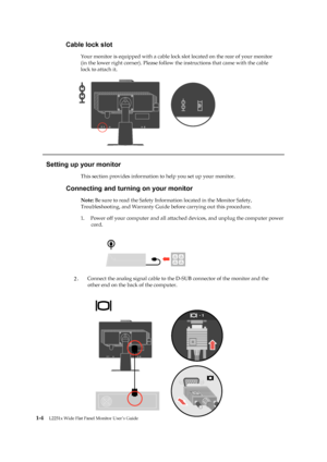 Page 9
 
 
 
 
 
Cable lock slot 
Your monitor is equipped with a cable lock slot located on the rear of your monitor 
(in the lower right corner). Please follow  the instructions that came with the cable 
lock to attach it.
   
 
 
 
 
 
 
 
 
 
 
   
Setting up your monitor 
This section provides information to help you set up your monitor. 
Connecting and turning on your monitor 
Note: Be sure to read the Safety Inform ation located in the Monitor Safety, 
Troubleshooting, and Warranty Guide before carrying...