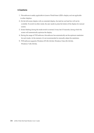 Page 18
 
 
4.Cautions 
1. This software is solely applicable to Lenovo  ThinkVision L2321x display and not applicable 
  to other displays. 
2. On the full screen display with an extended di splay, the task bar and tool bar will not be   
available. To switch to other mode, the user need s to press the button of the display for manual   
switch. 
3. Screen flashing during the mode switch is norm al. It may last 3-5 seconds, during which the   
screen will automatically optimize the display. 
4. During the...