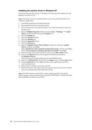 Page 29
 
 
 
 
Installing the monitor driver in Windows XP 
To use the Plug and Play feature in Windows XP, ﬁles should be loaded from the   
Reference and Driver CD. 
                       
Note : This section must be completed before continuing with the Windows XP 
automatic image setup. 
1.  Turn off the computer and all attached devices 
2.  Ensure that the monitor is connected correctly. 
3.  Turn on the monitor and then the system  unit. Allow the system to boot into   
Windows XP 
4.  Open the  Display...