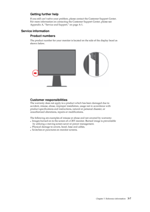 Page 30
 
 
 
Getting further help 
If you still can’t solve your problem, please contact the Customer Support Center. 
For more information on contacting the Customer Support Center, please see 
Appendix A, “Service and Support,” on page A-1. 
 
Service information 
Product numbers 
The product number for your monitor is located on the side of the display bezel as   
shown below. 
 
 
 
 
 
 
 
 
 
 
 
 
 
 
 
 
 
Customer responsibilities 
The warranty does not apply to a prod uct which has been damaged due...