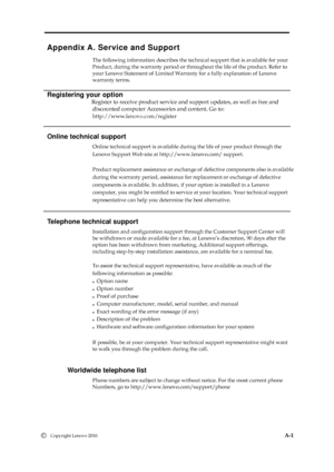 Page 32 
 
 
 
Appendix A. Service and Support 
The following information describes the technical support that is available for your 
Product, during the warranty period or throughout the life of the product. Refer to 
your Lenovo Statement of Limited Warranty for a fully explanation of Lenovo   
warranty terms. 
  
Registering your option 
                          Register to receive product service and support updates, as well as free and   
discounted computer Accessories and content. Go to: 
  
Online...