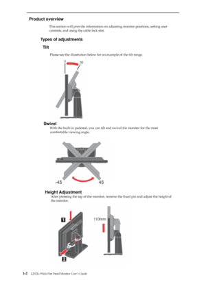 Page 6 
  
Product overview 
                          This section will provide information on adjusting monitor positions, setting user 
controls, and using the cable lock slot. 
 
                     Types of adjustments 
Tilt 
                      Please see the illustration below for an example of the tilt range. 
 
 
 
 
 
 
 
 
 
 
 
 
 
 
 
Swivel 
                      With the built-in pedestal, you can tilt and swivel the monitor for the most 
comfortable viewing angle....