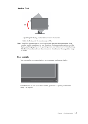 Page 7 
 
 
Monitor Pivot 
 
 
 
 
 
 
 
 
 
 
 
 
 
 
 
- Adjust height to the top position before rotation the monitor. 
- Rotate clockwise until the monitor stops at 90°. 
 
User controls 
Your monitor has controls on the front which are used to adjust the display. 
 
 
 
 
 
 
 
 
 
 
 
 
 
For information on how to use these controls, please see “Adjusting your monitor 
image ” on page 2-3. 
 
 
 
 
 
 
 
 
 
 
 
 
 
 
 
 
 
 
Chapter 1. Getting started   1-3 
 
 
 
 
Note: 
The L2321x monitor does not...