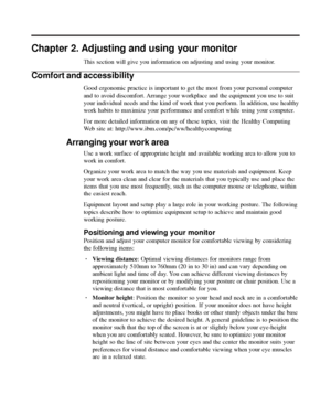 Page 16
Chapter 2. Adjusting and using your monitor
This section will give you information on adjusting and using your monit\
or.
Comfort and accessibility
Good ergonomic practice is important to get the most from your personal \
computer
and to avoid discomfort. Arrange your workplace and the equipment you use to suit
your individual needs and the kind of work that you perform. In addition\
, use healthy
work habits to maximize your performance and comfort while using your co\
mputer.
For more detailed...