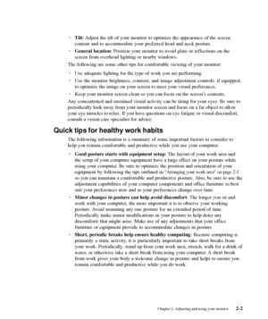 Page 17
· Tilt: Adjust the tilt of your monitor to optimize the appearance of the screen\
content and to accommodate your preferred head and neck posture.
· General location : Position your monitor to avoid glare or reflections on the
screen from overhead lighting or nearby windows.
The following are some other tips for comfortable viewing of your monito\
r:
· Use adequate lighting for the type of work you are performing.
· Use the monitor brightness, contrast, and image adjustment controls, if \
equipped,
to...
