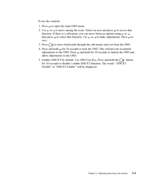 Page 19
To use the controls:1. Press 
 to open the main OSD menu.
2. Use 
 or  to move among the icons. Select an icon and press  to access that
function. If there is a sub-menu, you can move between options using 
 or  ,
then press 
 to select that function. Use  or  to make adjustments. Press  to
save.
3. Press 
 to move backwards through the sub-menus and exit from the OSD.
4. Press and hold 
 for 10 seconds to lock the OSD. This will prevent accidental
adjustments to the OSD. Press 
 and hold for 10 seconds...