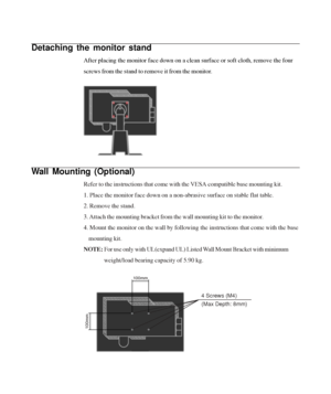 Page 24
Detaching the monitor stand
After placing the monitor face down on a clean surface or soft cloth, re\
move the four
screws from the stand to remove it from the monitor.
Wall Mounting (Optional)
Refer to the instructions that come with the VESA compatible base mounti\
ng kit.
1. Place the monitor face down on a non-abrasive surface on stable flat \
table.
2. Remove the stand.
3. Attach the mounting bracket from the wall mounting kit to the monitor.
4. Mount the monitor on the wall by following the...