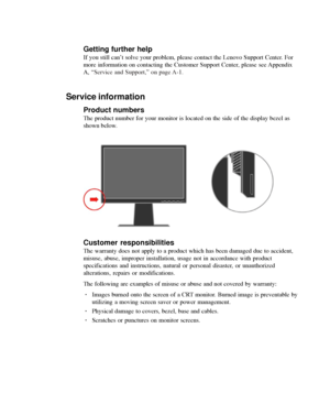 Page 32
3-10L2440p Wide Flat Panel Monitor User’s Guide
Getting further help
If you still can’t solve your problem, please contact the Lenovo Support Center. For
more information on contacting the Customer Support Center, please see Appendix
A, 
“Service and Support,” on page A-1.
Service information
Product numbers
The product number for your monitor is located on the side of the displa\
y bezel as
shown below.
Customer responsibilities
The warranty does not apply to a product which has been damaged due to a\...