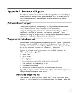 Page 34
Appendix A. Service and Support
The following information describes the technical support that is availa\
ble for your
product, during the warranty period or throughout the life of the produc\
t. Refer to
your Lenovo Statement of Limited Warranty for a full explanation of Lenovo
warranty terms.
Online technical support
Online technical support is available during the life of your product th\
rough the
Lenovo Support Web site at http://www.lenovo.com/think/support.
During the warranty period, assistance...