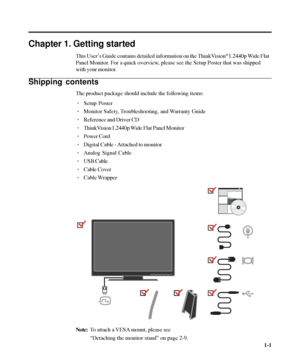 Page 5
Chapter 1. Getting started
This User’s Guide contains detailed information on the ThinkVision® L2440p Wide Flat
Panel Monitor. For a quick overview, please see the Setup Poster that was shipped
with your monitor.
Shipping contents
The product package should include the following items:
· Setup Poster
· Monitor Safety, Troubleshooting, and Warranty Guide
· Reference and Driver CD
· ThinkVision L2440p Wide Flat Panel Monitor
· Power Cord
· Digital Cable - Attached to monitor
· Analog Signal Cable
· USB...