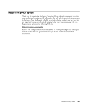 Page 15
Chapter 1. Getting started
1-11Registering your option
Thank you for purchasing this Lenovo ® 
product. Please take a few moments to register
your product and provide us with information that will help Lenovo to better serve you
in the future. Your feedback is valuable to us in developing products and services that
are important to you, as well as in developing better ways to communicate with you.
Register your option on the followingWeb site:
http://www.lenovo.com/register Lenovo will send you...