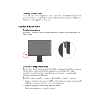 Page 32
3-10L2440x Wide Flat Panel Monitor User’s Guide
Getting further help
If you still can’t solve your problem, please contact the Lenovo Support Center. For
more information on contacting the Customer Support Center, please see Appendix
A, 
“Service and Support,” on page A-1.
Service information
Product numbers
The product number for your monitor is located on the side of the displa\
y bezel as
shown below.
Customer responsibilities
The warranty does not apply to a product which has been damaged due to a\...