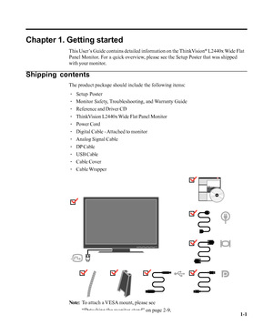 Page 5
Chapter 1. Getting started
This User’s Guide contains detailed information on the ThinkVision® L2440x Wide Flat
Panel Monitor. For a quick overview, please see the Setup Poster that was shipped
with your monitor.
Shipping contents
The product package should include the following items:
· Setup Poster
· Monitor Safety, Troubleshooting, and Warranty Guide
· Reference and Driver CD
· ThinkVision L2440x Wide Flat Panel Monitor
· Power Cord
· Digital Cable - Attached to monitor
· Analog Signal Cable
· DP...