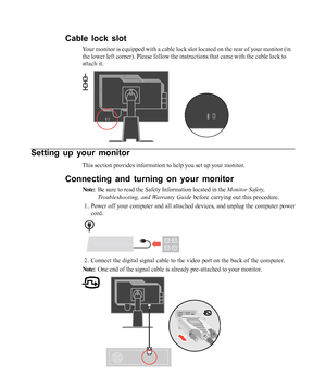 Page 8
Setting up your monitor
This section provides information to help you set up your monitor.
Connecting and turning on your monitor
Note:Be sure to read the Safety Information located in the  Monitor Safety,
Troubleshooting, and Warranty Guide  before carrying out this procedure.
1. Power off your computer and all attached devices, and unplug the compute\
r power cord.
2. Connect the digital signal cable to the video port on the back of the co\
mputer.
Note: One end of the signal cable is already...